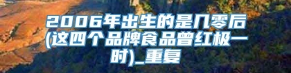 2006年出生的是几零后(这四个品牌食品曾红极一时)_重复