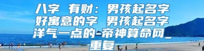 八字 有财：男孩起名字好寓意的字 男孩起名字洋气一点的-帝神算命网_重复