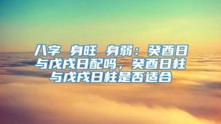 八字 身旺 身弱：癸酉日与戊戌日配吗，癸酉日柱与戊戌日柱是否适合