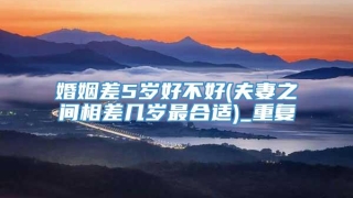 婚姻差5岁好不好(夫妻之间相差几岁最合适)_重复
