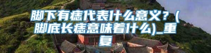 脚下有痣代表什么意义？(脚底长痣意味着什么)_重复