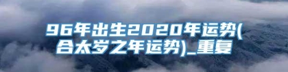 96年出生2020年运势(合太岁之年运势)_重复