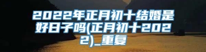 2022年正月初十结婚是好日子吗(正月初十2022)_重复