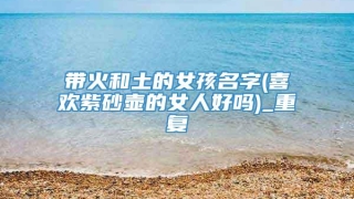 带火和土的女孩名字(喜欢紫砂壶的女人好吗)_重复