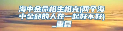 海中金命相生相克(两个海中金命的人在一起好不好)_重复