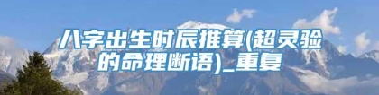 八字出生时辰推算(超灵验的命理断语)_重复