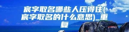 宸字取名哪些人压得住(宸字取名的什么意思)_重复