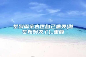 梦到母亲去世自己痛哭(做梦妈妈哭了)_重复