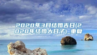 2020年3月结婚吉日(2020年结婚大日子)_重复