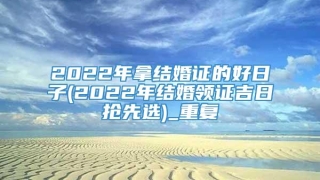 2022年拿结婚证的好日子(2022年结婚领证吉日抢先选)_重复