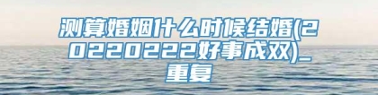 测算婚姻什么时候结婚(20220222好事成双)_重复