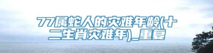 77属蛇人的灾难年龄(十二生肖灾难年)_重复