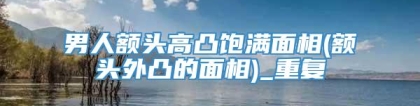 男人额头高凸饱满面相(额头外凸的面相)_重复
