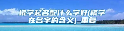 槟字起名配什么字好(槟字在名字的含义)_重复