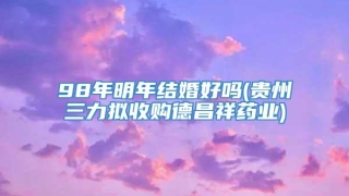 98年明年结婚好吗(贵州三力拟收购德昌祥药业)