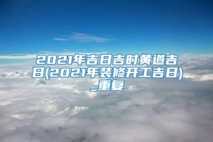 2021年吉日吉时黄道吉日(2021年装修开工吉日)_重复