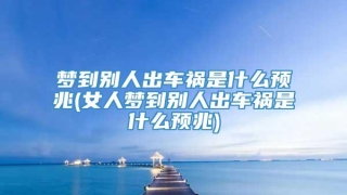梦到别人出车祸是什么预兆(女人梦到别人出车祸是什么预兆)