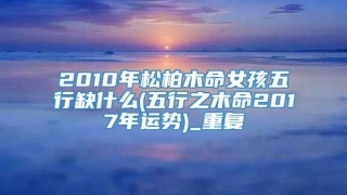 2010年松柏木命女孩五行缺什么(五行之木命2017年运势)_重复