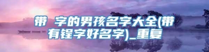 带偲字的男孩名字大全(带有锃字好名字)_重复