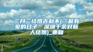 二月二结婚吉利不(“最有爱的日子”深圳千余对新人结婚)_重复