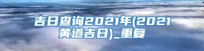 吉日查询2021年(2021黄道吉日)_重复