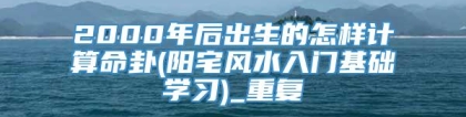 2000年后出生的怎样计算命卦(阳宅风水入门基础学习)_重复