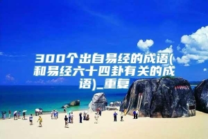 300个出自易经的成语(和易经六十四卦有关的成语)_重复