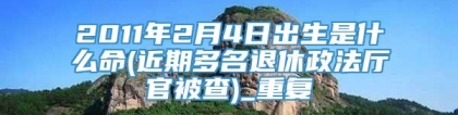 2011年2月4日出生是什么命(近期多名退休政法厅官被查)_重复