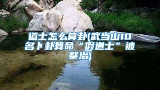 道士怎么算卦(武当山10名卜卦算命“假道士”被整治)