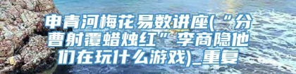 申青河梅花易数讲座(“分曹射覆蜡烛红”李商隐他们在玩什么游戏)_重复