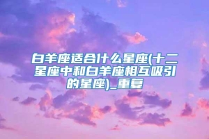 白羊座适合什么星座(十二星座中和白羊座相互吸引的星座)_重复