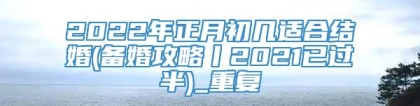 2022年正月初几适合结婚(备婚攻略丨2021已过半)_重复
