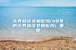 虎男和虎女相配吗(98年的虎男和虎女相配吗)_重复