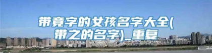 带竟字的女孩名字大全(带之的名字)_重复