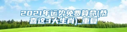 2021年运势免费算命(恭喜这3大生肖)_重复