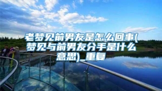 老梦见前男友是怎么回事(梦见与前男友分手是什么意思)_重复