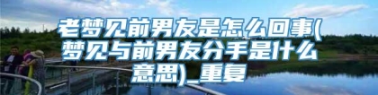 老梦见前男友是怎么回事(梦见与前男友分手是什么意思)_重复
