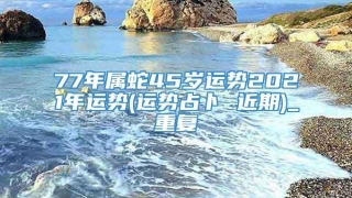 77年属蛇45岁运势2021年运势(运势占卜 近期)_重复
