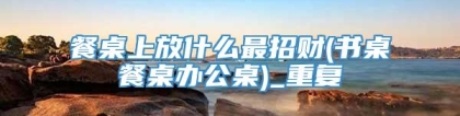 餐桌上放什么最招财(书桌餐桌办公桌)_重复