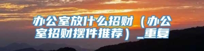 办公室放什么招财（办公室招财摆件推荐）_重复