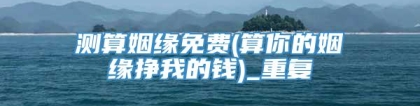 测算姻缘免费(算你的姻缘挣我的钱)_重复