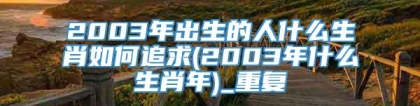 2003年出生的人什么生肖如何追求(2003年什么生肖年)_重复