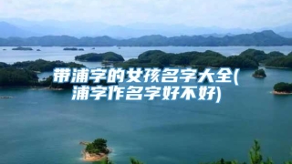 带浦字的女孩名字大全(浦字作名字好不好)