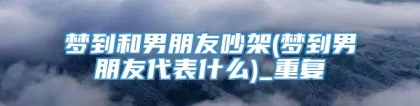 梦到和男朋友吵架(梦到男朋友代表什么)_重复