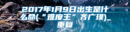 2017年1月9日出生是什么命(“难度王”齐广璞)_重复