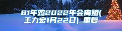 81年鸡2022年会离婚(王力宏1月22日)_重复