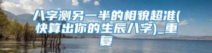 八字测另一半的相貌超准(快算出你的生辰八字)_重复