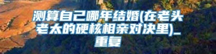 测算自己哪年结婚(在老头老太的硬核相亲对决里)_重复
