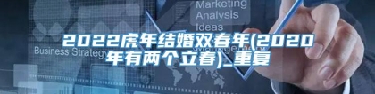 2022虎年结婚双春年(2020年有两个立春)_重复