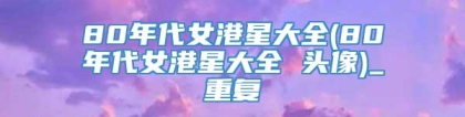 80年代女港星大全(80年代女港星大全 头像)_重复